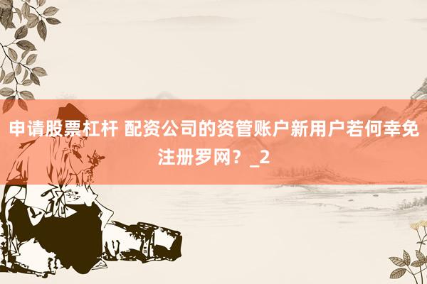申请股票杠杆 配资公司的资管账户新用户若何幸免注册罗网？_2
