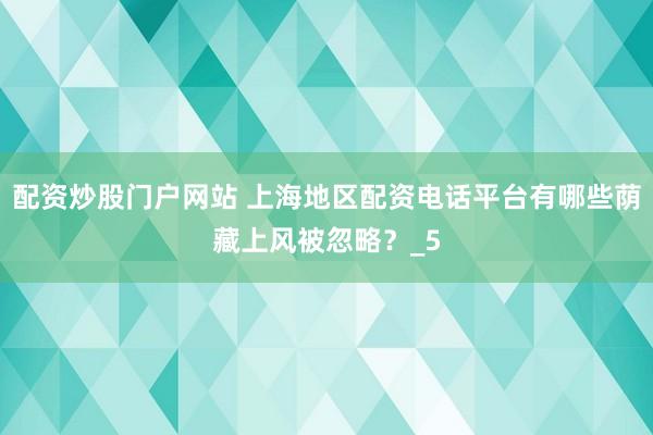 配资炒股门户网站 上海地区配资电话平台有哪些荫藏上风被忽略？_5