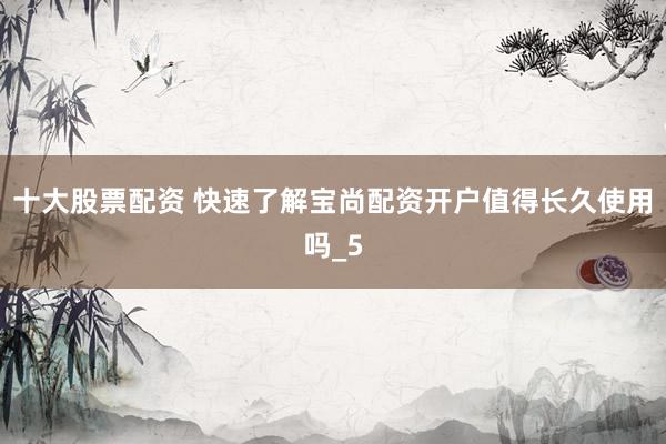 十大股票配资 快速了解宝尚配资开户值得长久使用吗_5