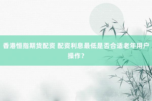 香港恒指期货配资 配资利息最低是否合适老年用户操作？