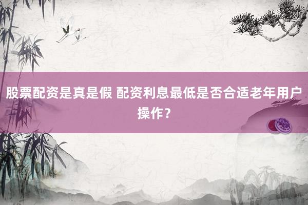 股票配资是真是假 配资利息最低是否合适老年用户操作？