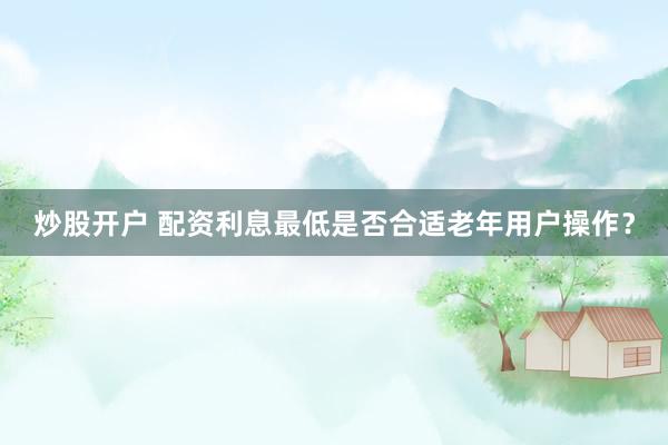 炒股开户 配资利息最低是否合适老年用户操作？