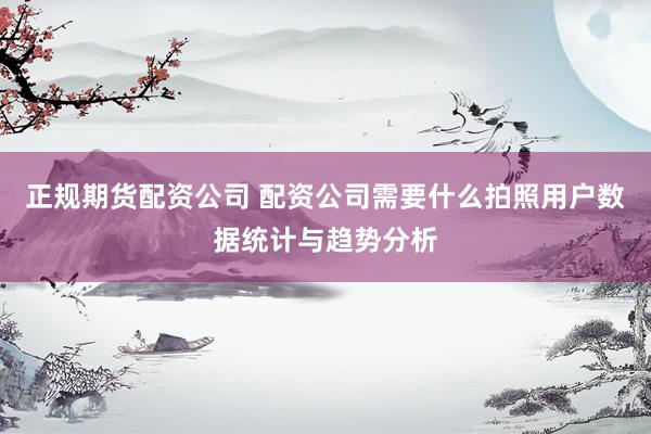 正规期货配资公司 配资公司需要什么拍照用户数据统计与趋势分析
