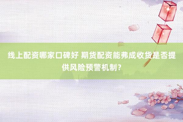线上配资哪家口碑好 期货配资能弗成收货是否提供风险预警机制？