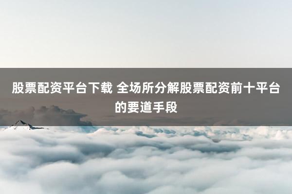 股票配资平台下载 全场所分解股票配资前十平台的要道手段