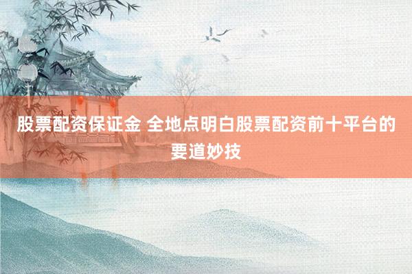 股票配资保证金 全地点明白股票配资前十平台的要道妙技