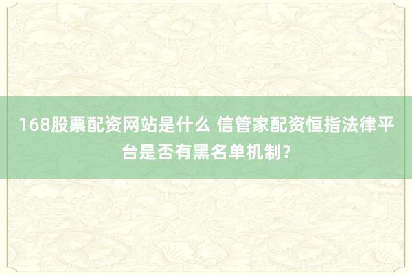 168股票配资网站是什么 信管家配资恒指法律平台是否有黑名单机制？
