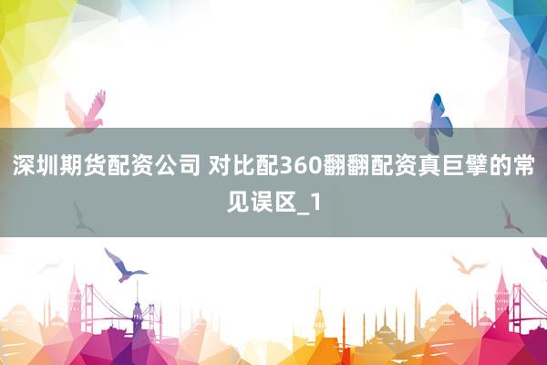 深圳期货配资公司 对比配360翻翻配资真巨擘的常见误区_1
