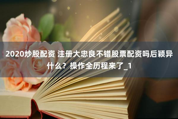 2020炒股配资 注册大忠良不错股票配资吗后颖异什么？操作全历程来了_1