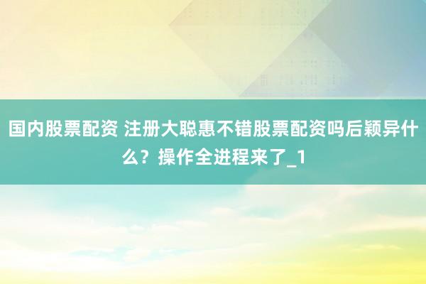 国内股票配资 注册大聪惠不错股票配资吗后颖异什么？操作全进程来了_1