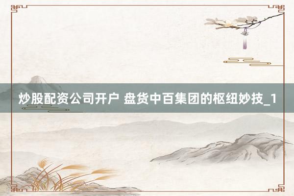 炒股配资公司开户 盘货中百集团的枢纽妙技_1