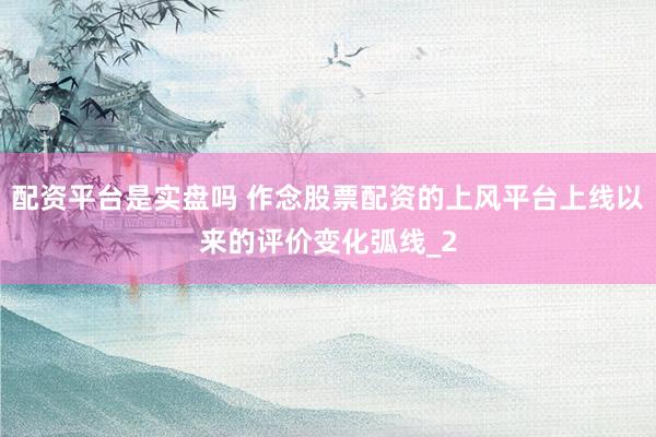 配资平台是实盘吗 作念股票配资的上风平台上线以来的评价变化弧线_2