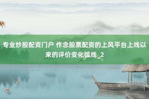 专业炒股配资门户 作念股票配资的上风平台上线以来的评价变化弧线_2