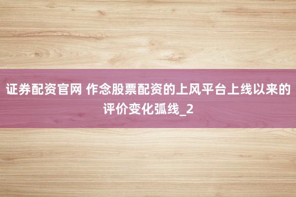 证券配资官网 作念股票配资的上风平台上线以来的评价变化弧线_2