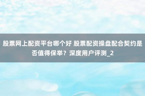 股票网上配资平台哪个好 股票配资操盘配合契约是否值得保举？深度用户评测_2