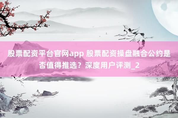股票配资平台官网app 股票配资操盘融合公约是否值得推选？深度用户评测_2