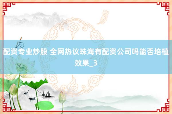 配资专业炒股 全网热议珠海有配资公司吗能否培植效果_3