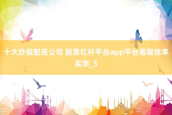 十大炒股配资公司 股票杠杆平台app平台客服效率实测_5