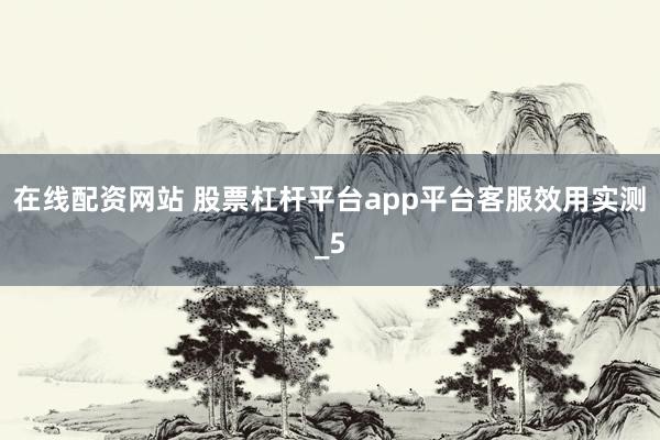 在线配资网站 股票杠杆平台app平台客服效用实测_5