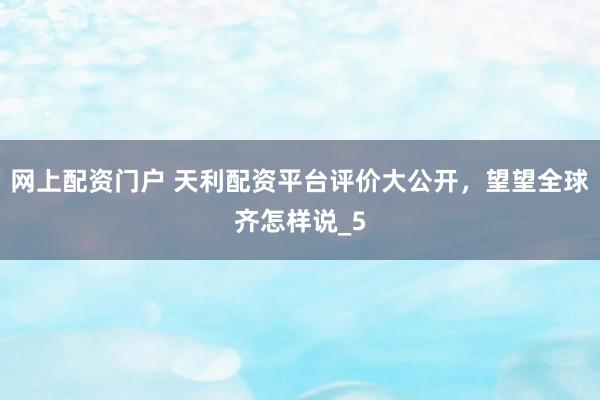网上配资门户 天利配资平台评价大公开，望望全球齐怎样说_5
