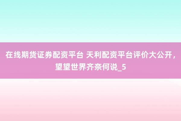 在线期货证券配资平台 天利配资平台评价大公开，望望世界齐奈何说_5